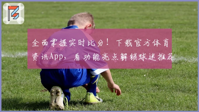 全面掌握实时比分！下载官方体育资讯App，看功能亮点解锁球迷推荐新体验