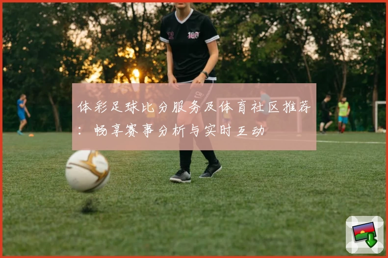 体彩足球比分服务及体育社区推荐:畅享赛事分析与实时互动