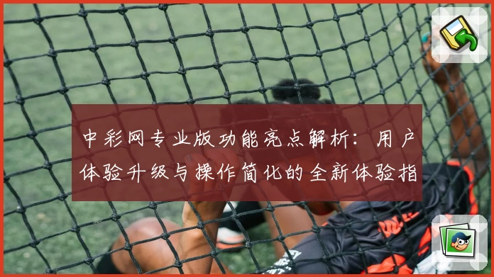 中彩网专业版功能亮点解析:用户体验升级与操作简化的全新体验指南