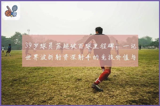 39岁球员苏超破百球里程碑,一记世界波折射资深射手的竞技价值与象征意义