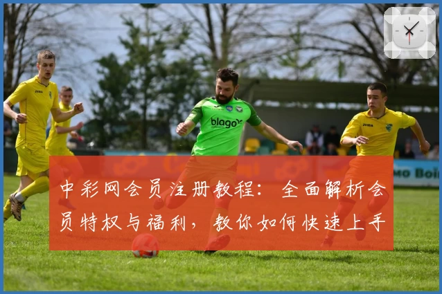 中彩网会员注册教程：全面解析会员特权与福利，教你如何快速上手使用