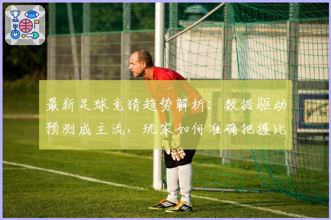 最新足球竞猜趋势解析:数据驱动预测成主流,玩家如何准确把握比赛动态