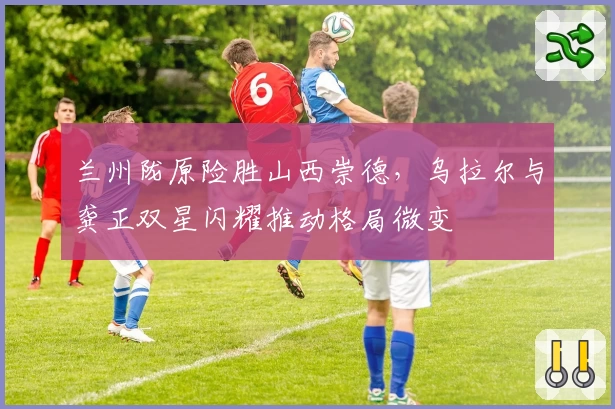 兰州陇原险胜山西崇德，乌拉尔与龚正双星闪耀推动格局微变