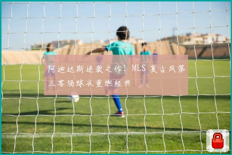 阿迪达斯逆袭之作！MLS 复古风第三客场球衣重燃经典