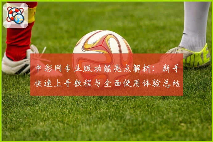 中彩网专业版功能亮点解析:新手快速上手教程与全面使用体验总结