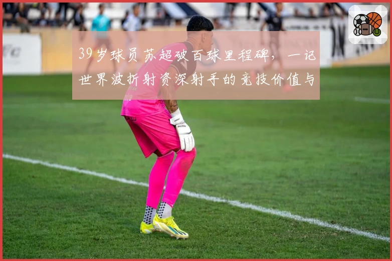 39岁球员苏超破百球里程碑，一记世界波折射资深射手的竞技价值与象征意义