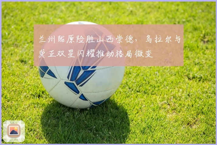 兰州陇原险胜山西崇德，乌拉尔与龚正双星闪耀推动格局微变