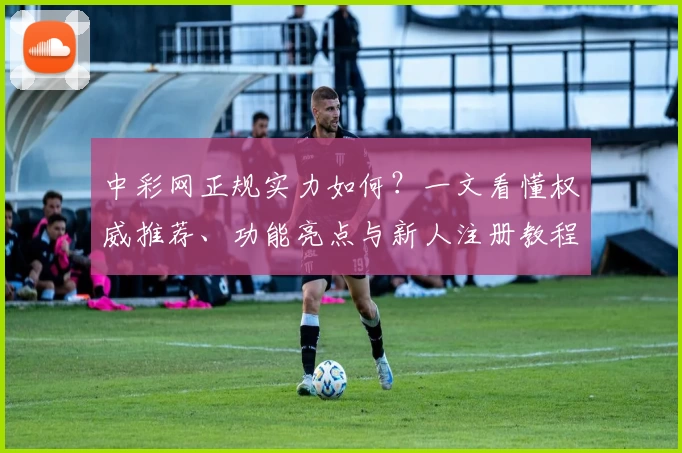 中彩网正规实力如何？一文看懂权威推荐、功能亮点与新人注册教程