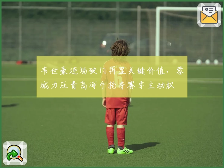 韦世豪连场破门再显关键价值，蓉城力压青岛海牛抢夺赛季主动权