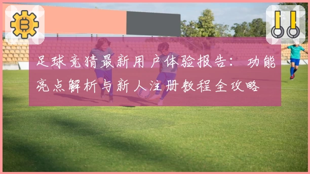 足球竞猜最新用户体验报告：功能亮点解析与新人注册教程全攻略