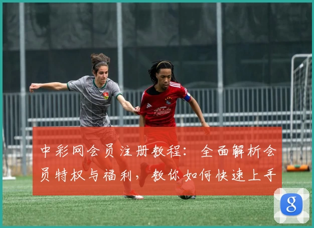 中彩网会员注册教程：全面解析会员特权与福利，教你如何快速上手使用