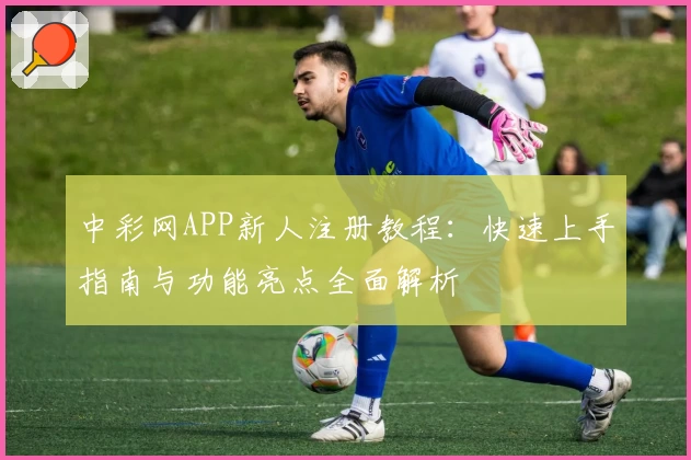 中彩网APP新人注册教程:快速上手指南与功能亮点全面解析