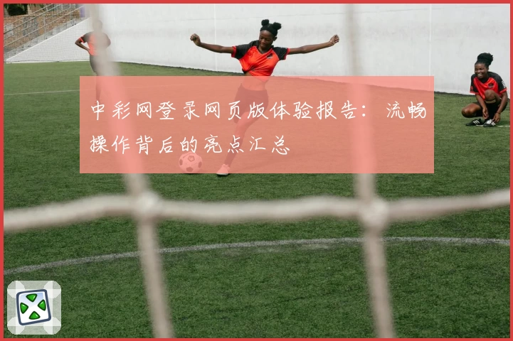 中彩网登录网页版体验报告:流畅操作背后的亮点汇总