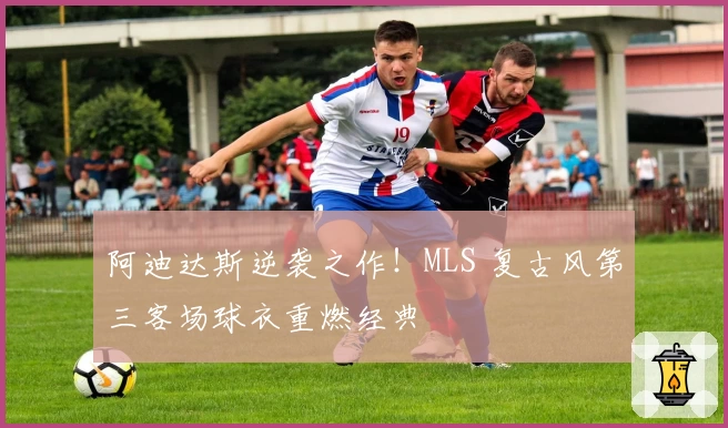 阿迪达斯逆袭之作!MLS 复古风第三客场球衣重燃经典