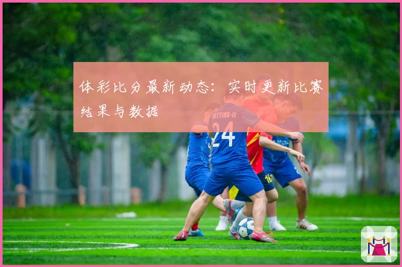 体彩比分最新动态:实时更新比赛结果与数据